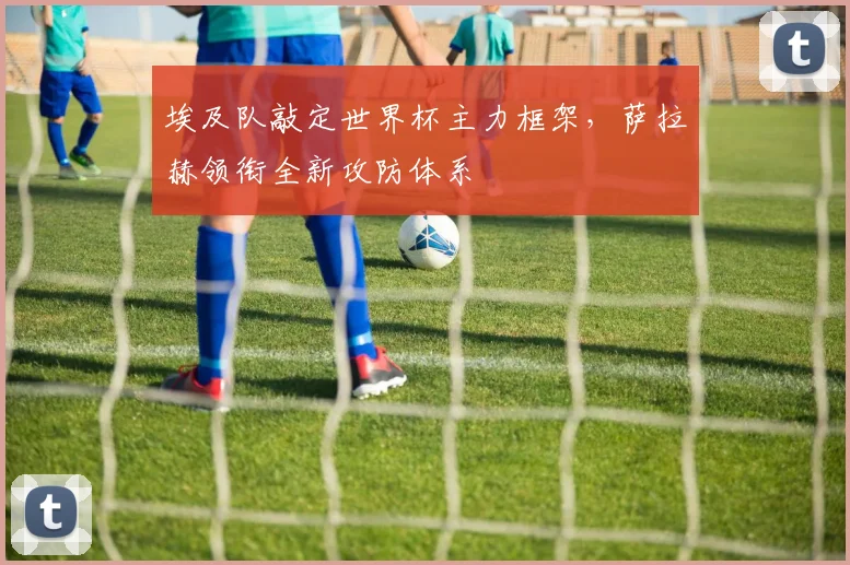 埃及队敲定世界杯主力框架，萨拉赫领衔全新攻防体系