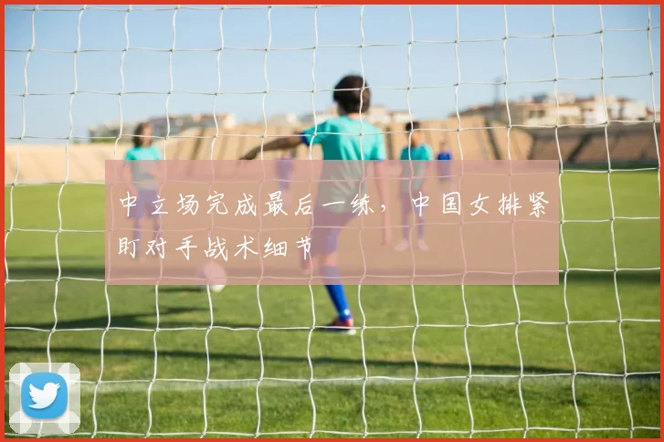 中立场完成最后一练，中国女排紧盯对手战术细节