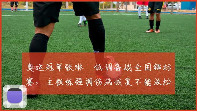 奥运冠军张琳芃低调备战全国锦标赛，主教练强调伤病恢复不能放松