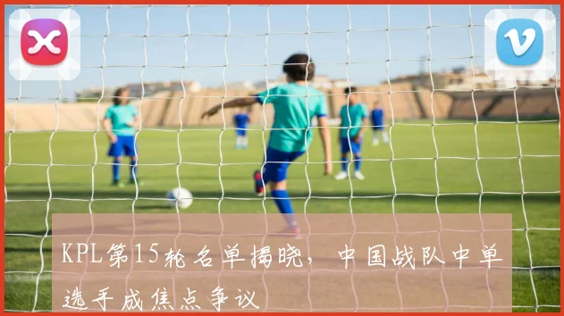 KPL第15轮名单揭晓，中国战队中单选手成焦点争议