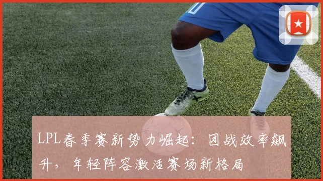 LPL春季赛新势力崛起：团战效率飙升，年轻阵容激活赛场新格局