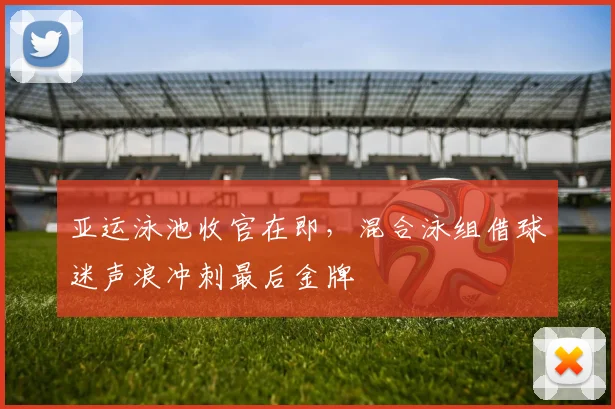 亚运泳池收官在即，混合泳组借球迷声浪冲刺最后金牌