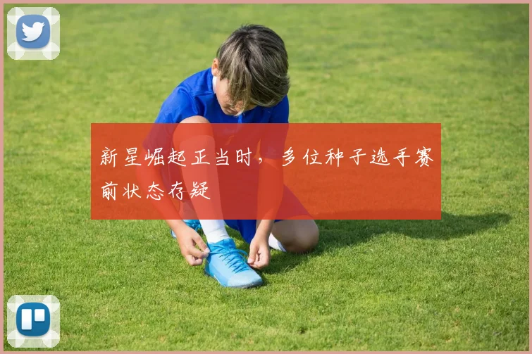 新星崛起正当时，多位种子选手赛前状态存疑