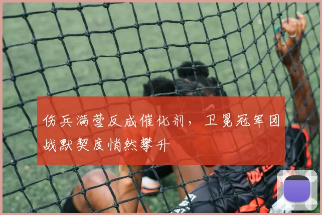 伤兵满营反成催化剂，卫冕冠军团战默契度悄然攀升