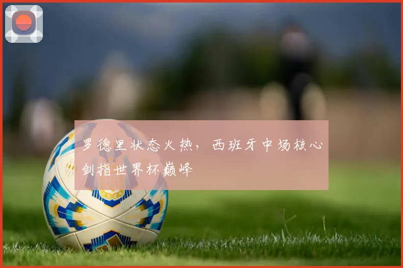 罗德里状态火热，西班牙中场核心剑指世界杯巅峰