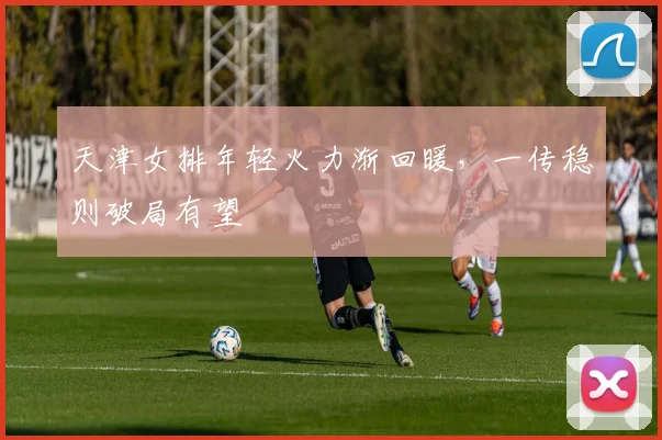 天津女排年轻火力渐回暖，一传稳则破局有望