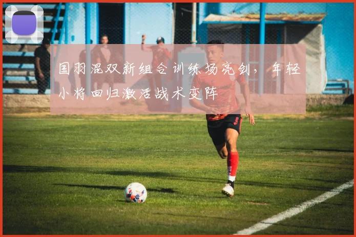 国羽混双新组合训练场亮剑，年轻小将回归激活战术变阵