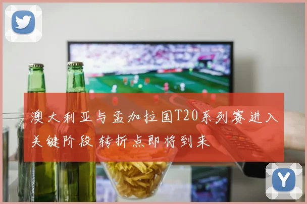 澳大利亚与孟加拉国T20系列赛进入关键阶段 转折点即将到来