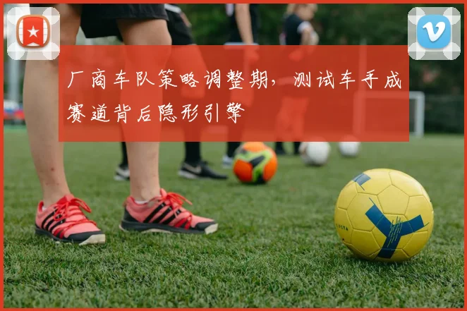厂商车队策略调整期，测试车手成赛道背后隐形引擎
