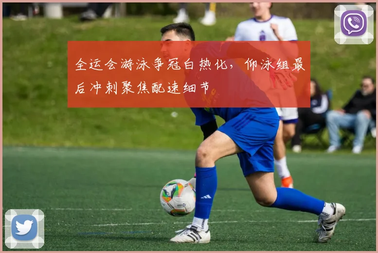 全运会游泳争冠白热化，仰泳组最后冲刺聚焦配速细节