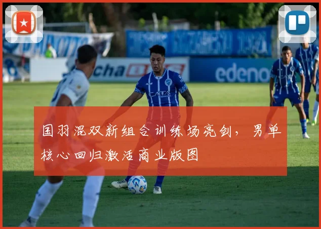国羽混双新组合训练场亮剑，男单核心回归激活商业版图