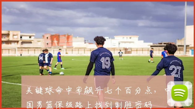 关键球命中率飙升七个百分点，中国男篮保级路上找到制胜密码