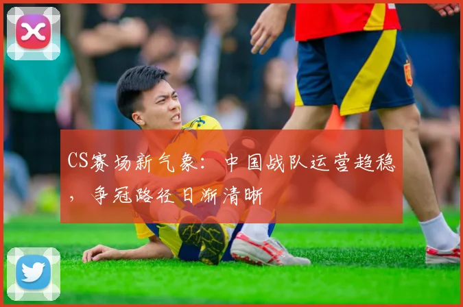 CS赛场新气象：中国战队运营趋稳，争冠路径日渐清晰