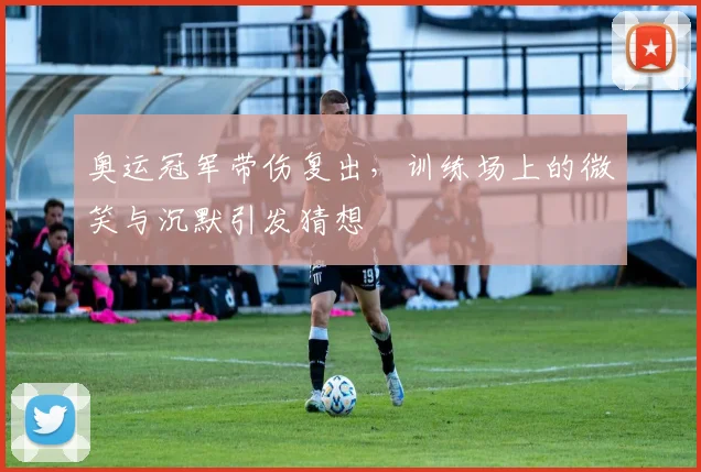 奥运冠军带伤复出，训练场上的微笑与沉默引发猜想
