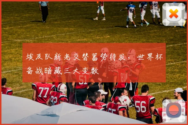埃及队新老交替蓄势待发，世界杯备战暗藏三大变数