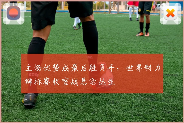 主场优势成最后胜负手，世界耐力锦标赛收官战悬念丛生