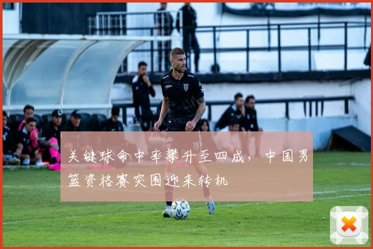 关键球命中率攀升至四成，中国男篮资格赛突围迎来转机