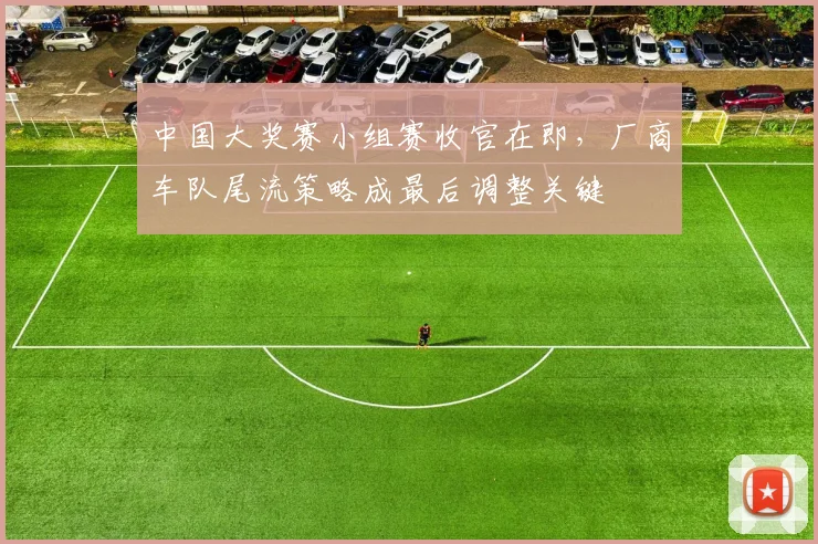中国大奖赛小组赛收官在即，厂商车队尾流策略成最后调整关键