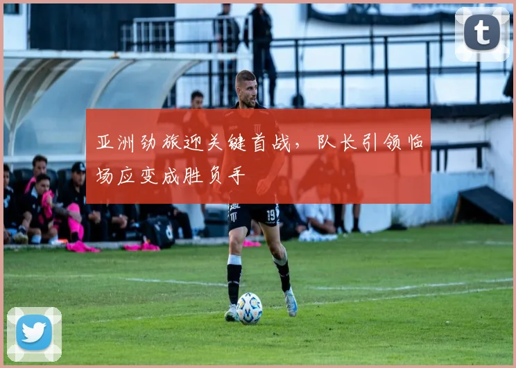 亚洲劲旅迎关键首战，队长引领临场应变成胜负手