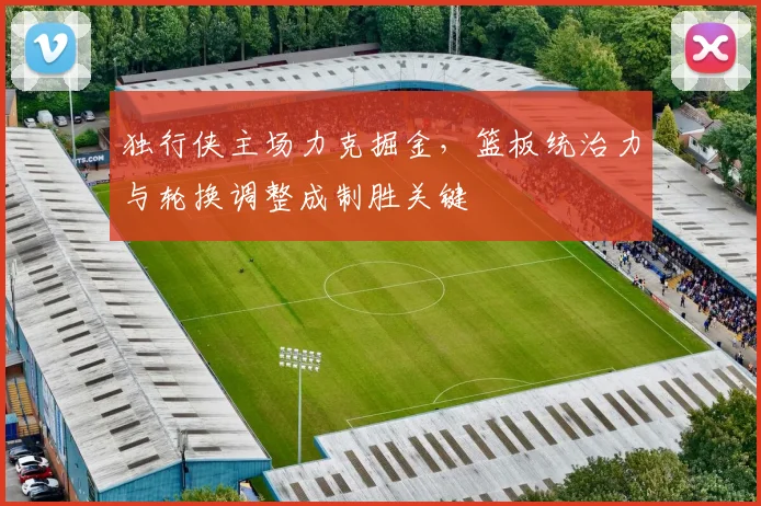 独行侠主场力克掘金，篮板统治力与轮换调整成制胜关键