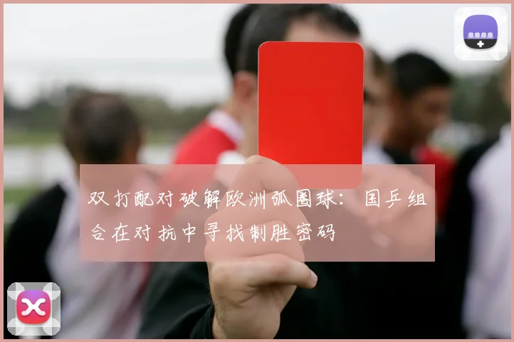 双打配对破解欧洲弧圈球：国乒组合在对抗中寻找制胜密码