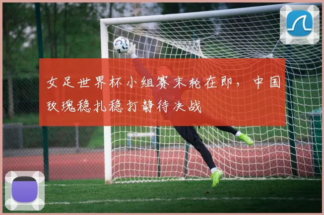 女足世界杯小组赛末轮在即，中国玫瑰稳扎稳打静待决战